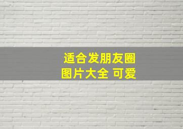 适合发朋友圈图片大全 可爱